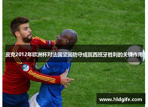 皮克2012年欧洲杯对法国坚固防守成就西班牙胜利的关键作用 皮克2012年欧洲杯对法国坚固防守成就西班牙胜利的关键作用