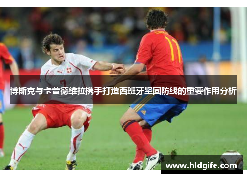 博斯克与卡普德维拉携手打造西班牙坚固防线的重要作用分析 博斯克与卡普德维拉携手打造西班牙坚固防线的重要作用分析