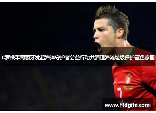 C罗携手葡萄牙发起海洋守护者公益行动共清理海滩垃圾保护蓝色家园 C罗携手葡萄牙发起海洋守护者公益行动共清理海滩垃圾保护蓝色家园