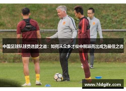 中国足球队球员选拔之道:如何从众多才俊中脱颖而出成为最佳之选 中国足球队球员选拔之道:如何从众多才俊中脱颖而出成为最佳之选