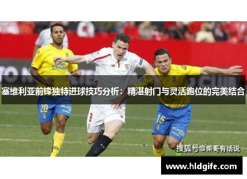 塞维利亚前锋独特进球技巧分析：精湛射门与灵活跑位的完美结合