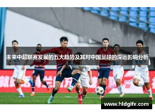 未来中超联赛发展的五大趋势及其对中国足球的深远影响分析