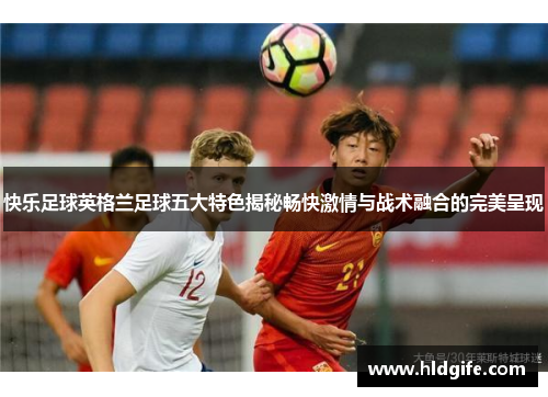 快乐足球英格兰足球五大特色揭秘畅快激情与战术融合的完美呈现