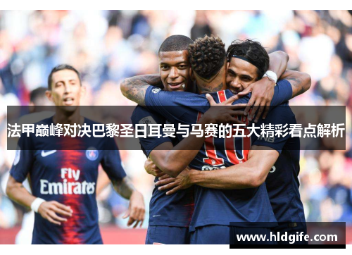 法甲巅峰对决巴黎圣日耳曼与马赛的五大精彩看点解析 法甲巅峰对决巴黎圣日耳曼与马赛的五大精彩看点解析