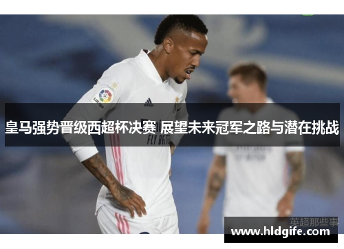 皇马强势晋级西超杯决赛 展望未来冠军之路与潜在挑战