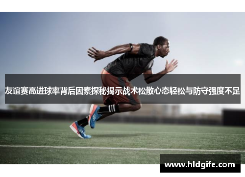 友谊赛高进球率背后因素探秘揭示战术松散心态轻松与防守强度不足 友谊赛高进球率背后因素探秘揭示战术松散心态轻松与防守强度不足