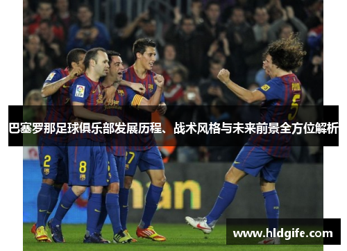 巴塞罗那足球俱乐部发展历程、战术风格与未来前景全方位解析 巴塞罗那足球俱乐部发展历程、战术风格与未来前景全方位解析