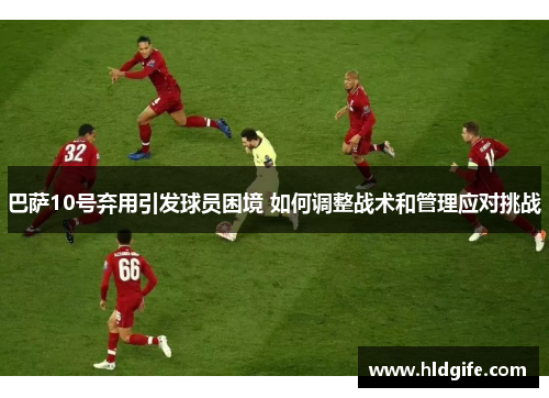 巴萨10号弃用引发球员困境 如何调整战术和管理应对挑战 巴萨10号弃用引发球员困境 如何调整战术和管理应对挑战