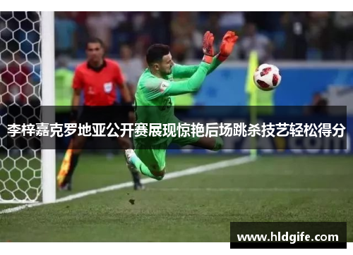 李梓嘉克罗地亚公开赛展现惊艳后场跳杀技艺轻松得分