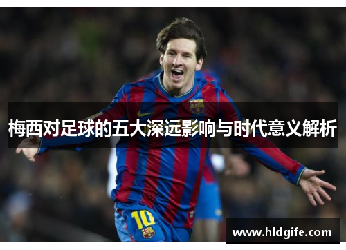 梅西对足球的五大深远影响与时代意义解析 梅西对足球的五大深远影响与时代意义解析